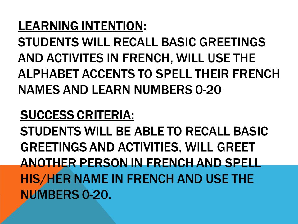 LEARNING INTENTION: STUDENTS WILL RECALL BASIC GREETINGS AND ACTIVITES IN FRENCH, WILL USE THE ALPHABET ACCENTS TO SPELL THEIR FRENCH NAMES AND LEARN NUMBERS 0-20 SUCCESS CRITERIA: STUDENTS WILL BE ABLE TO RECALL BASIC GREETINGS AND ACTIVITIES, WILL GREET ANOTHER PERSON IN FRENCH AND SPELL HIS/HER NAME IN FRENCH AND USE THE NUMBERS 0-20.