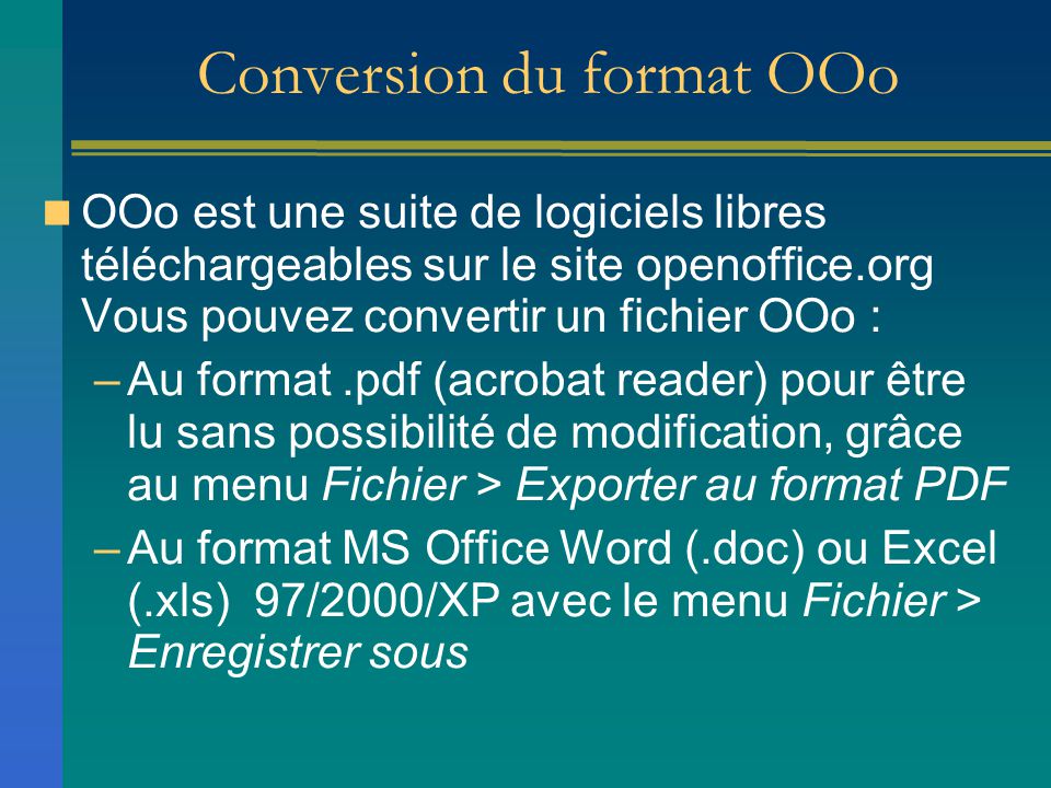 Conversion du format OOo OOo est une suite de logiciels libres téléchargeables sur le site openoffice.org Vous pouvez convertir un fichier OOo : –Au format.pdf (acrobat reader) pour être lu sans possibilité de modification, grâce au menu Fichier > Exporter au format PDF –Au format MS Office Word (.doc) ou Excel (.xls) 97/2000/XP avec le menu Fichier > Enregistrer sous