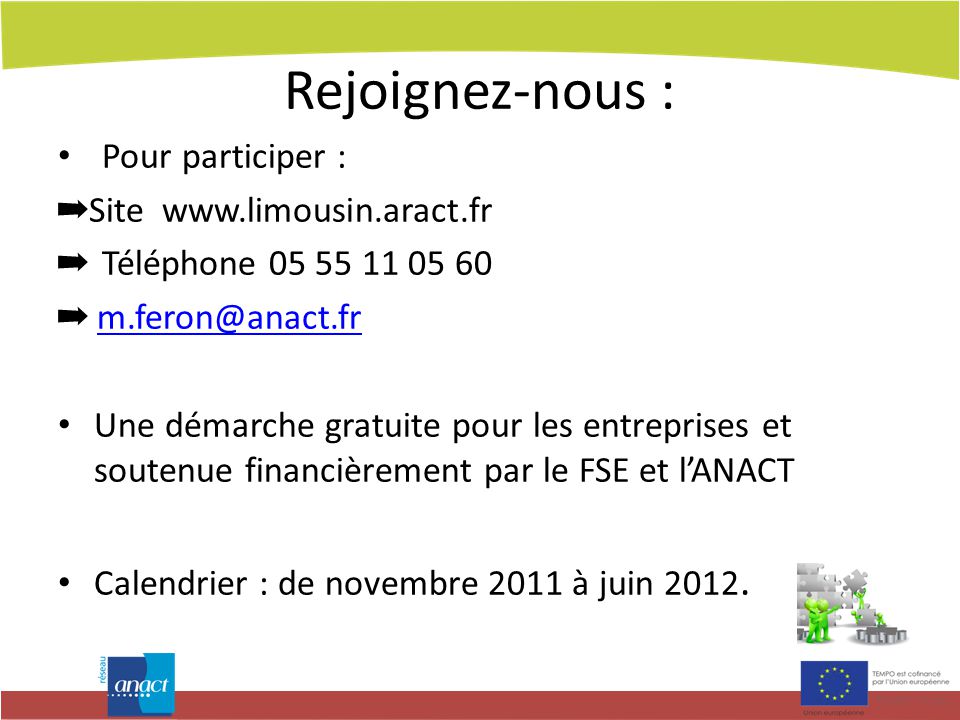Rejoignez-nous : Pour participer : ➡ Site   ➡ Téléphone ➡ Une démarche gratuite pour les entreprises et soutenue financièrement par le FSE et l’ANACT Calendrier : de novembre 2011 à juin 2012.