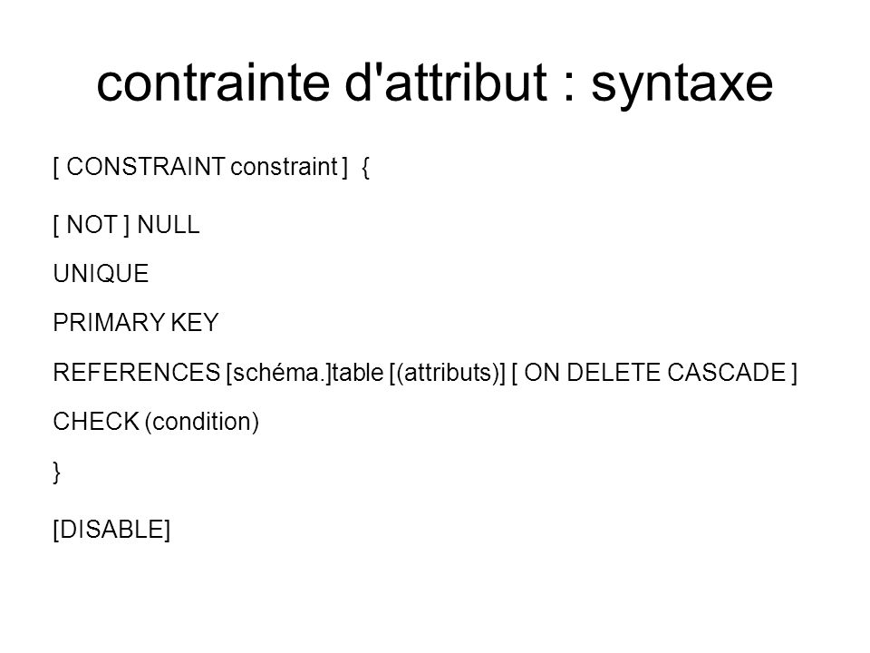 contrainte d attribut : syntaxe [ CONSTRAINT constraint ] { [ NOT ] NULL UNIQUE PRIMARY KEY REFERENCES [schéma.]table [(attributs)] [ ON DELETE CASCADE ] CHECK (condition) } [DISABLE]