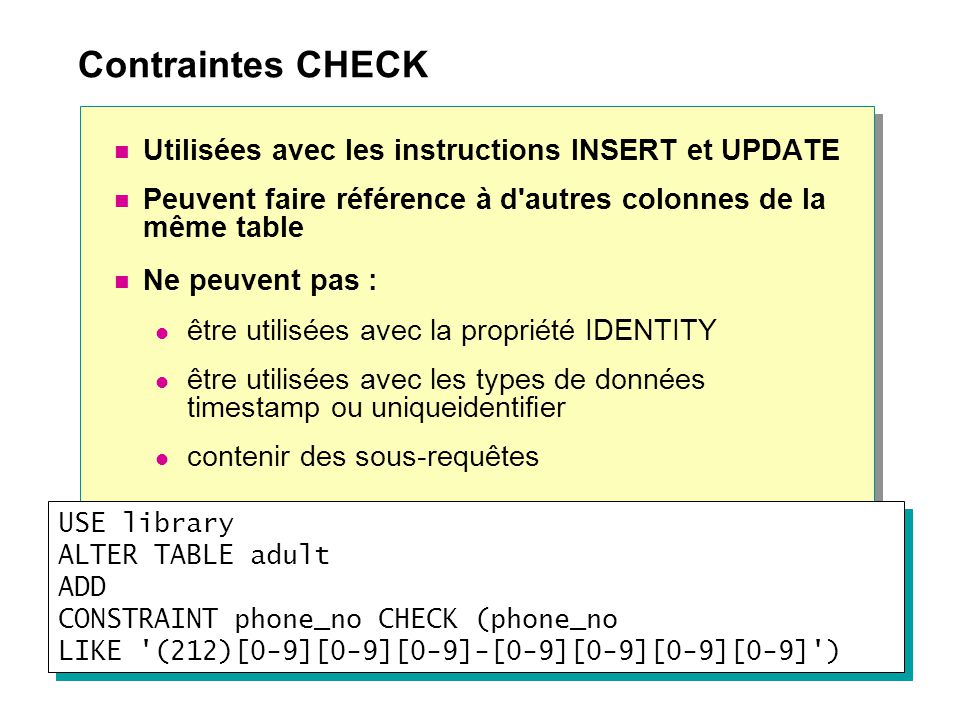 Contraintes CHECK Utilisées avec les instructions INSERT et UPDATE Peuvent faire référence à d autres colonnes de la même table Ne peuvent pas : être utilisées avec la propriété IDENTITY être utilisées avec les types de données timestamp ou uniqueidentifier contenir des sous-requêtes USE library ALTER TABLE adult ADD CONSTRAINT phone_no CHECK (phone_no LIKE (212)[0-9][0-9][0-9]-[0-9][0-9][0-9][0-9] )