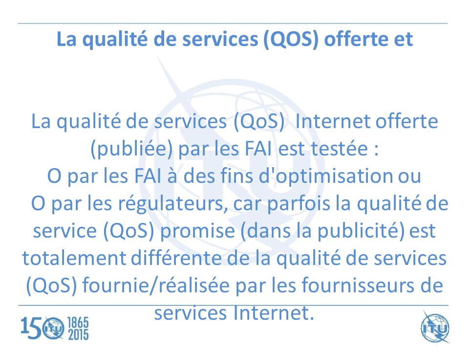 La qualité de services (QOS) offerte et La qualité de services (QoS) Internet offerte (publiée) par les FAI est testée : O par les FAI à des fins d optimisation ou O par les régulateurs, car parfois la qualité de service (QoS) promise (dans la publicité) est totalement différente de la qualité de services (QoS) fournie/réalisée par les fournisseurs de services Internet.