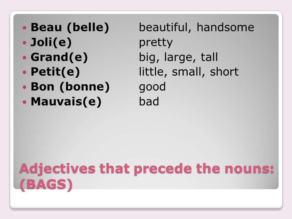 Adjectives that precede the nouns: (BAGS) Beau (belle)beautiful, handsome Joli(e)pretty Grand(e)big, large, tall Petit(e)little, small, short Bon (bonne)good Mauvais(e)bad