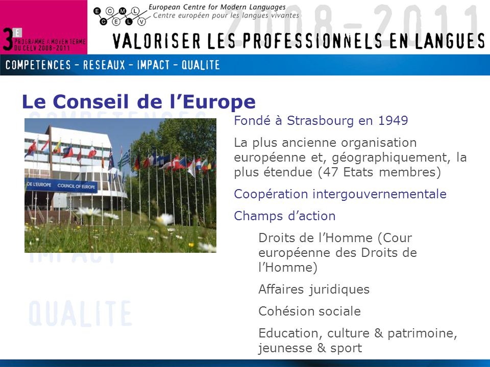 Fondé à Strasbourg en 1949 La plus ancienne organisation européenne et, géographiquement, la plus étendue (47 Etats membres) Coopération intergouvernementale Champs d’action Droits de l’Homme (Cour européenne des Droits de l’Homme) Affaires juridiques Cohésion sociale Education, culture & patrimoine, jeunesse & sport Le Conseil de l’Europe