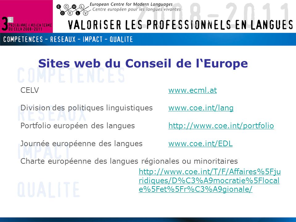 CELVwww.ecml.atwww.ecml.at Division des politiques linguistiqueswww.coe.int/langwww.coe.int/lang Portfolio européen des langueshttp://  Journée européenne des langues   Charte européenne des langues régionales ou minoritaires   ridiques/D%C3%A9mocratie%5Flocal e%5Fet%5Fr%C3%A9gionale/ Sites web du Conseil de l‘Europe