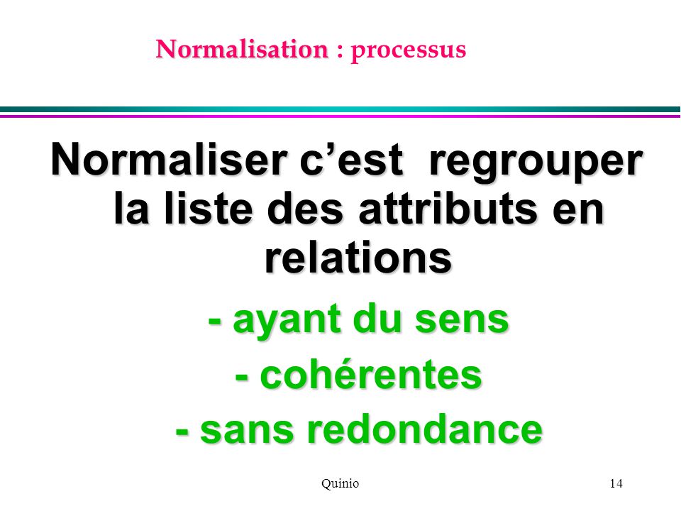 Quinio14 Normalisation Normalisation : processus Normaliser c’est regrouper la liste des attributs en relations - ayant du sens - cohérentes - sans redondance