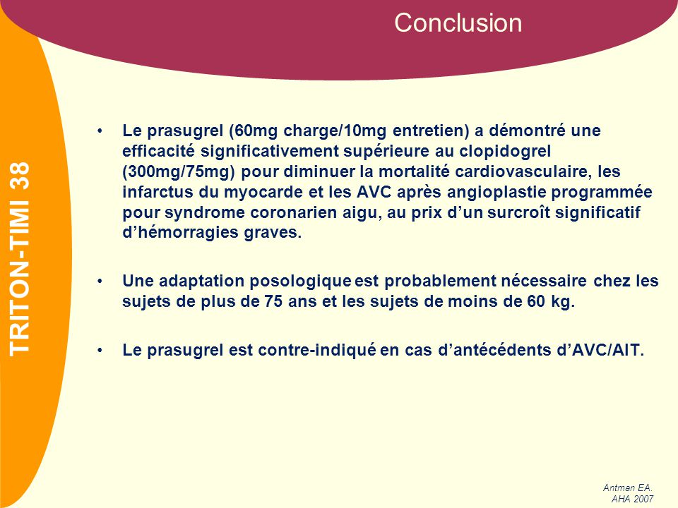 NOM Le prasugrel (60mg charge/10mg entretien) a démontré une efficacité significativement supérieure au clopidogrel (300mg/75mg) pour diminuer la mortalité cardiovasculaire, les infarctus du myocarde et les AVC après angioplastie programmée pour syndrome coronarien aigu, au prix d’un surcroît significatif d’hémorragies graves.