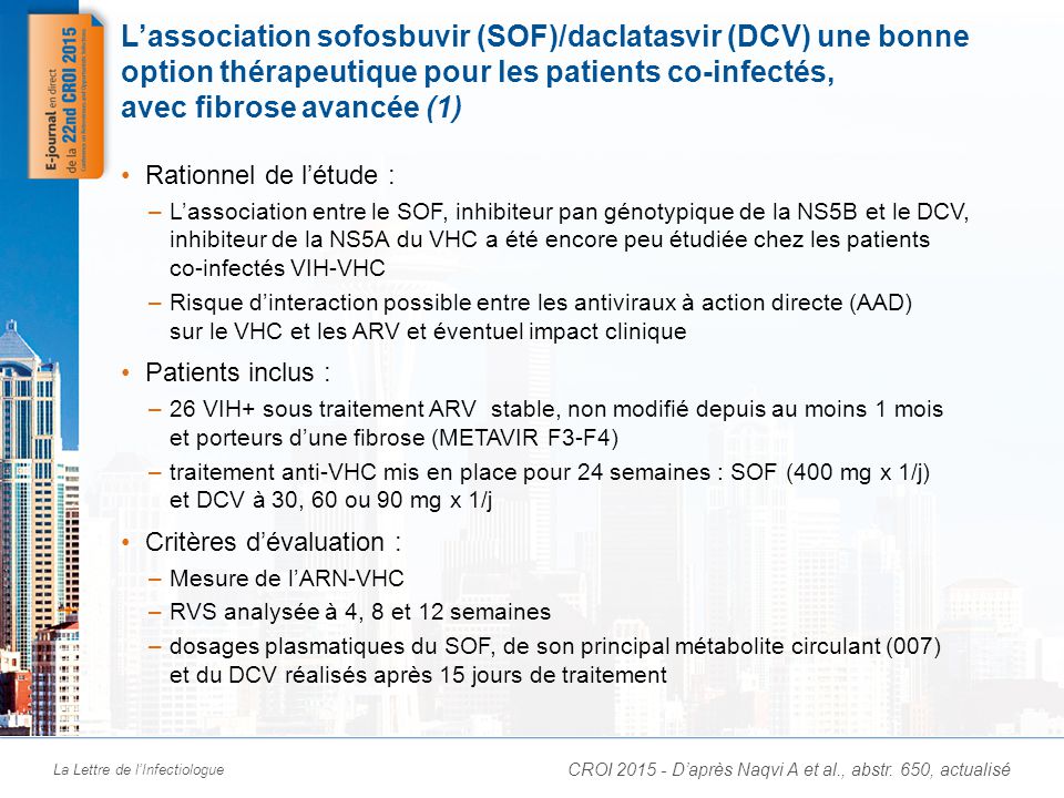 La Lettre de l’Infectiologue L’association sofosbuvir (SOF)/daclatasvir (DCV) une bonne option thérapeutique pour les patients co-infectés, avec fibrose avancée (1) Rationnel de l’étude : –L’association entre le SOF, inhibiteur pan génotypique de la NS5B et le DCV, inhibiteur de la NS5A du VHC a été encore peu étudiée chez les patients co-infectés VIH-VHC –Risque d’interaction possible entre les antiviraux à action directe (AAD) sur le VHC et les ARV et éventuel impact clinique Patients inclus : –26 VIH+ sous traitement ARV stable, non modifié depuis au moins 1 mois et porteurs d’une fibrose (METAVIR F3-F4) –traitement anti-VHC mis en place pour 24 semaines : SOF (400 mg x 1/j) et DCV à 30, 60 ou 90 mg x 1/j Critères d’évaluation : –Mesure de l’ARN-VHC –RVS analysée à 4, 8 et 12 semaines –dosages plasmatiques du SOF, de son principal métabolite circulant (007) et du DCV réalisés après 15 jours de traitement CROI D’après Naqvi A et al., abstr.