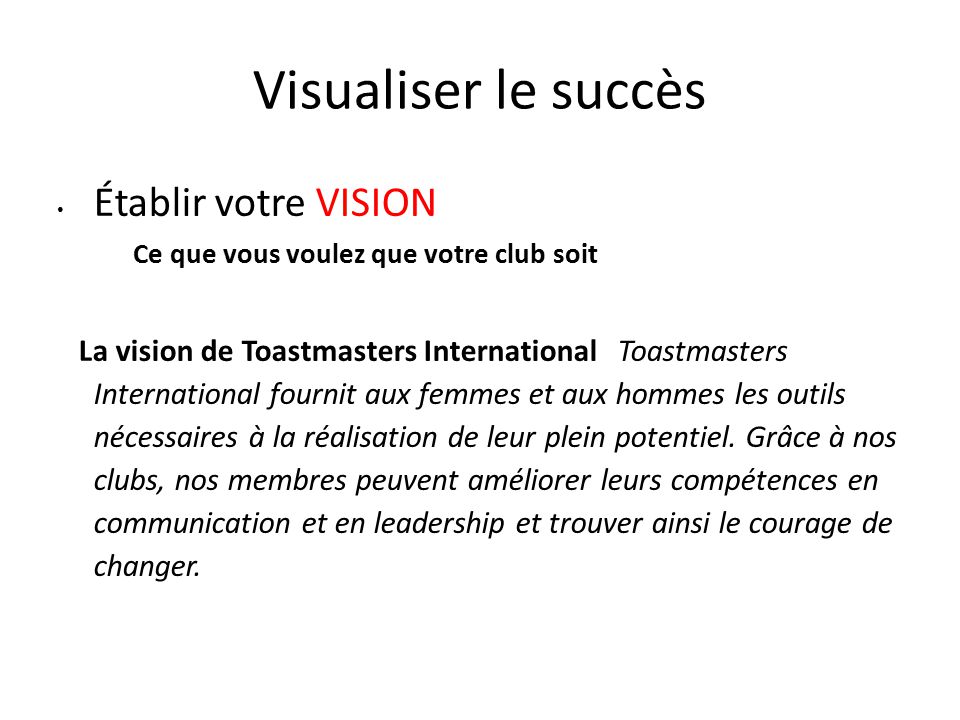 Visualiser le succès Établir votre VISION Ce que vous voulez que votre club soit La vision de Toastmasters International Toastmasters International fournit aux femmes et aux hommes les outils nécessaires à la réalisation de leur plein potentiel.