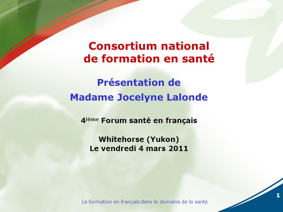 1 La formation en français dans le domaine de la santé Présentation de Madame Jocelyne Lalonde 4 ième Forum santé en français Whitehorse (Yukon) Le vendredi 4 mars 2011 Consortium national de formation en santé