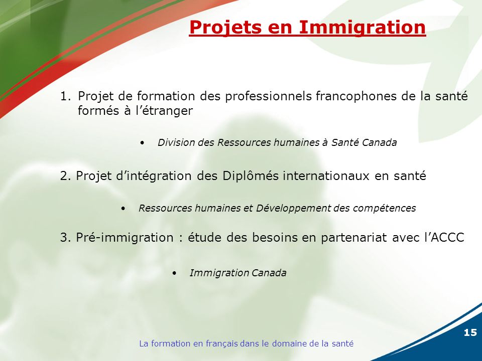 15 La formation en français dans le domaine de la santé Projets en Immigration 1.Projet de formation des professionnels francophones de la santé formés à létranger Division des Ressources humaines à Santé Canada 2.