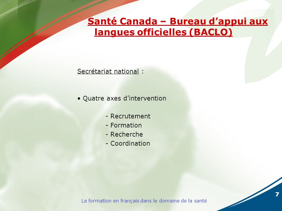 7 La formation en français dans le domaine de la santé Santé Canada – Bureau dappui aux langues officielles (BACLO) Secrétariat national : Quatre axes dintervention - Recrutement - Formation - Recherche - Coordination