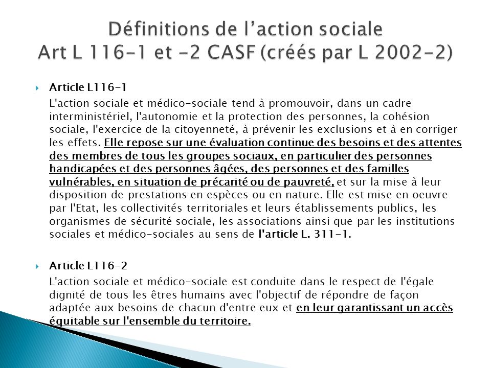 Article L116-1 L action sociale et médico-sociale tend à promouvoir, dans un cadre interministériel, l autonomie et la protection des personnes, la cohésion sociale, l exercice de la citoyenneté, à prévenir les exclusions et à en corriger les effets.