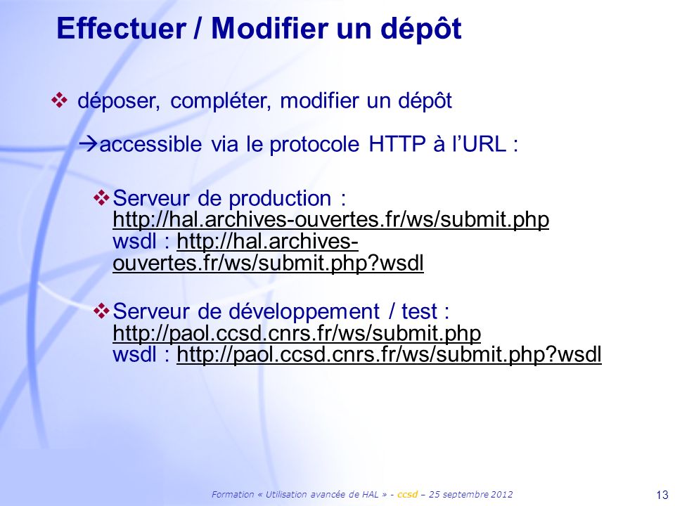 Formation « Utilisation avancée de HAL » - ccsd – 25 septembre Effectuer / Modifier un dépôt déposer, compléter, modifier un dépôt accessible via le protocole HTTP à lURL : Serveur de production :   wsdl :   ouvertes.fr/ws/submit.php wsdl   ouvertes.fr/ws/submit.php wsdl Serveur de développement / test :   wsdl :   wsdl   wsdl