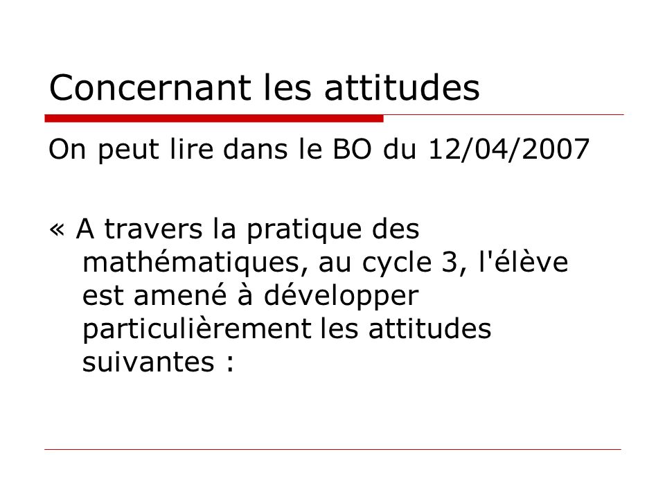 Concernant les attitudes On peut lire dans le BO du 12/04/2007 « A travers la pratique des mathématiques, au cycle 3, l élève est amené à développer particulièrement les attitudes suivantes :