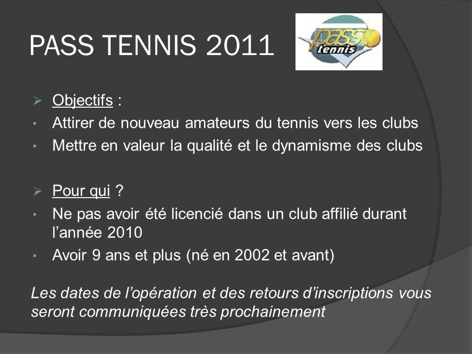 PASS TENNIS 2011 Objectifs : Attirer de nouveau amateurs du tennis vers les clubs Mettre en valeur la qualité et le dynamisme des clubs Pour qui .