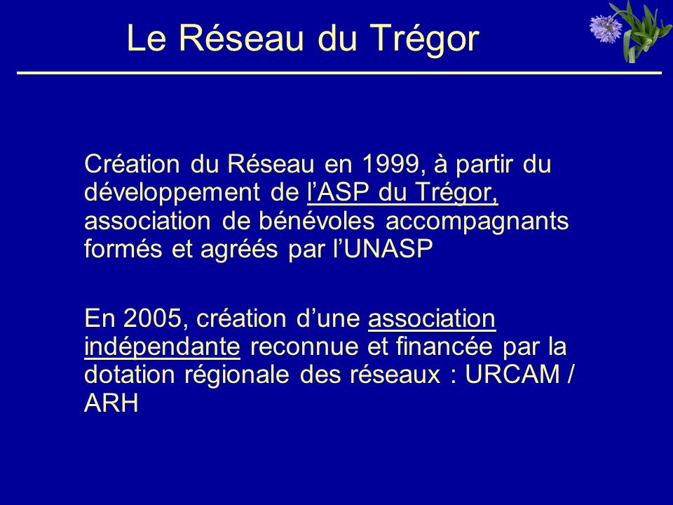 Le Réseau du Trégor Création du Réseau en 1999, à partir du développement de lASP du Trégor, association de bénévoles accompagnants formés et agréés par lUNASP En 2005, création dune association indépendante reconnue et financée par la dotation régionale des réseaux : URCAM / ARH