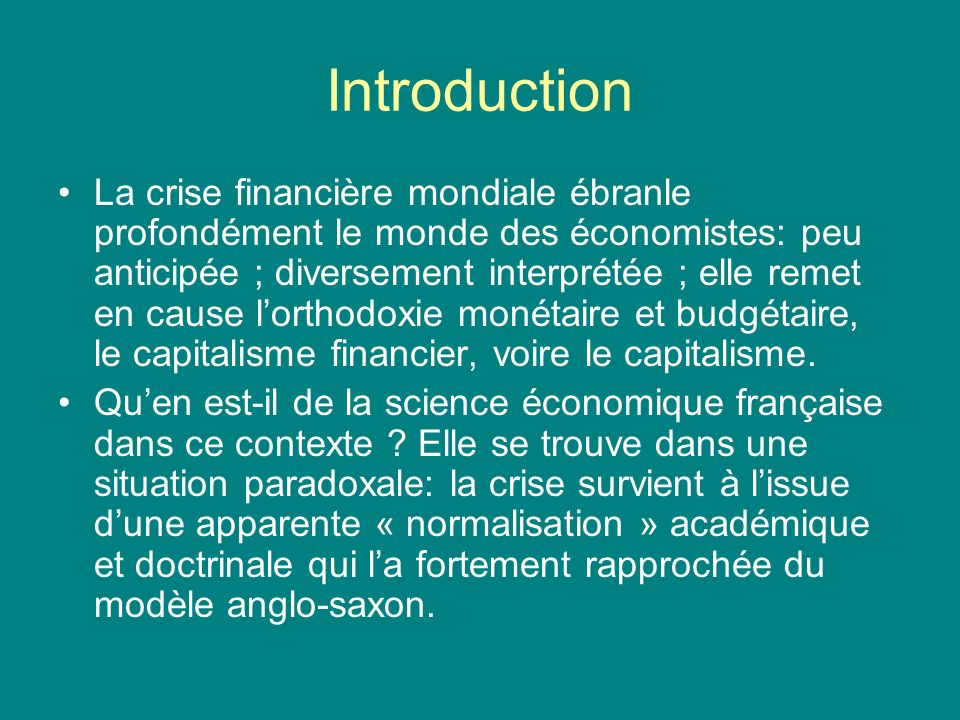 Introduction La crise financière mondiale ébranle profondément le monde des économistes: peu anticipée ; diversement interprétée ; elle remet en cause lorthodoxie monétaire et budgétaire, le capitalisme financier, voire le capitalisme.