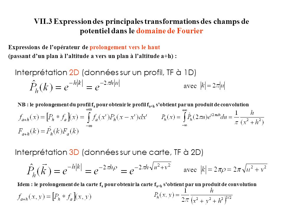 VII.3 Expression des principales transformations des champs de potentiel dans le domaine de Fourier Expressions de lopérateur de prolongement vers le haut (passant dun plan à laltitude a vers un plan à laltitude a+h) : Interprétation 2D (données sur un profil, TF à 1D) Interprétation 3D (données sur une carte, TF à 2D) avec NB : le prolongement du profil f a pour obtenir le profil f a+h sobtient par un produit de convolution Idem : le prolongement de la carte f a pour obtenir la carte f a+h sobtient par un produit de convolution