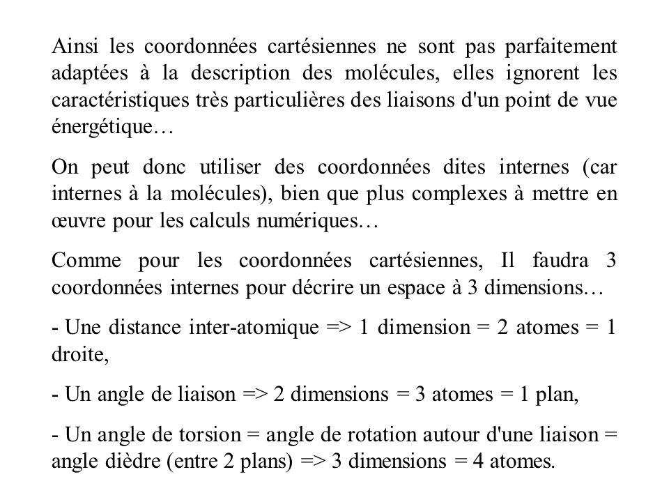 Ainsi les coordonnées cartésiennes ne sont pas parfaitement adaptées à la description des molécules, elles ignorent les caractéristiques très particulières des liaisons d un point de vue énergétique… On peut donc utiliser des coordonnées dites internes (car internes à la molécules), bien que plus complexes à mettre en œuvre pour les calculs numériques… Comme pour les coordonnées cartésiennes, Il faudra 3 coordonnées internes pour décrire un espace à 3 dimensions… - Une distance inter-atomique => 1 dimension = 2 atomes = 1 droite, - Un angle de liaison => 2 dimensions = 3 atomes = 1 plan, - Un angle de torsion = angle de rotation autour d une liaison = angle dièdre (entre 2 plans) => 3 dimensions = 4 atomes.