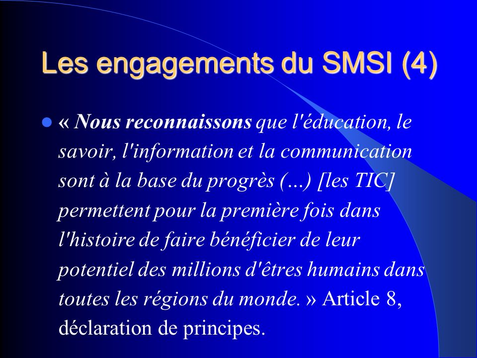 Les engagements du SMSI (4) « Nous reconnaissons que l éducation, le savoir, l information et la communication sont à la base du progrès (…) [les TIC] permettent pour la première fois dans l histoire de faire bénéficier de leur potentiel des millions d êtres humains dans toutes les régions du monde.