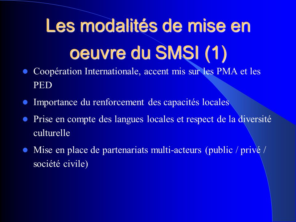 Les modalités de mise en oeuvre du SMSI (1) Coopération Internationale, accent mis sur les PMA et les PED Importance du renforcement des capacités locales Prise en compte des langues locales et respect de la diversité culturelle Mise en place de partenariats multi-acteurs (public / privé / société civile)