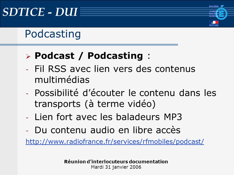 Réunion dinterlocuteurs documentation Mardi 31 janvier 2006 SDTICE - DUI Podcasting Podcast / Podcasting : - Fil RSS avec lien vers des contenus multimédias - Possibilité découter le contenu dans les transports (à terme vidéo) - Lien fort avec les baladeurs MP3 - Du contenu audio en libre accès