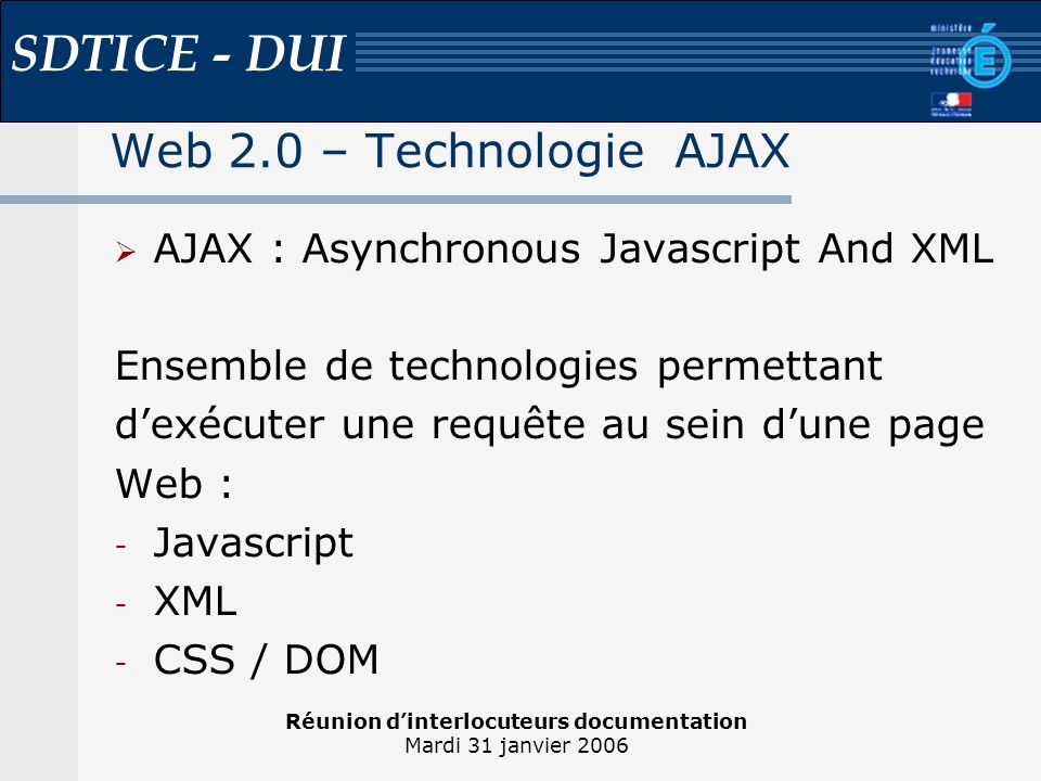 Réunion dinterlocuteurs documentation Mardi 31 janvier 2006 SDTICE - DUI Web 2.0 – Technologie AJAX AJAX : Asynchronous Javascript And XML Ensemble de technologies permettant dexécuter une requête au sein dune page Web : - Javascript - XML - CSS / DOM