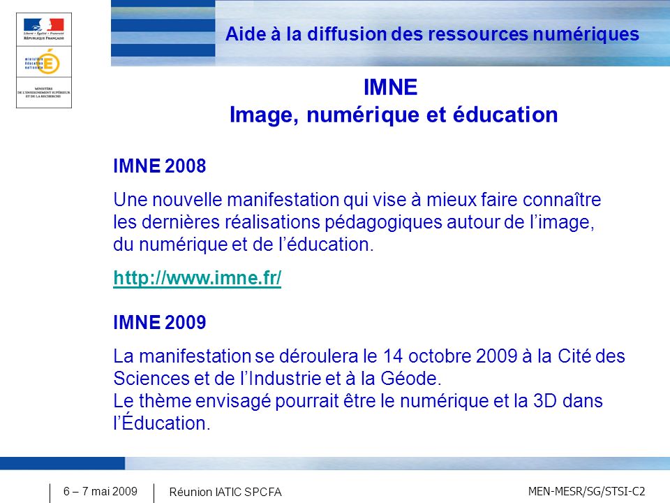 MEN-MESR/SG/STSI-C2 6 – 7 mai 2009 Réunion IATIC SPCFA Aide à la diffusion des ressources numériques IMNE Image, numérique et éducation IMNE 2008 Une nouvelle manifestation qui vise à mieux faire connaître les dernières réalisations pédagogiques autour de limage, du numérique et de léducation.