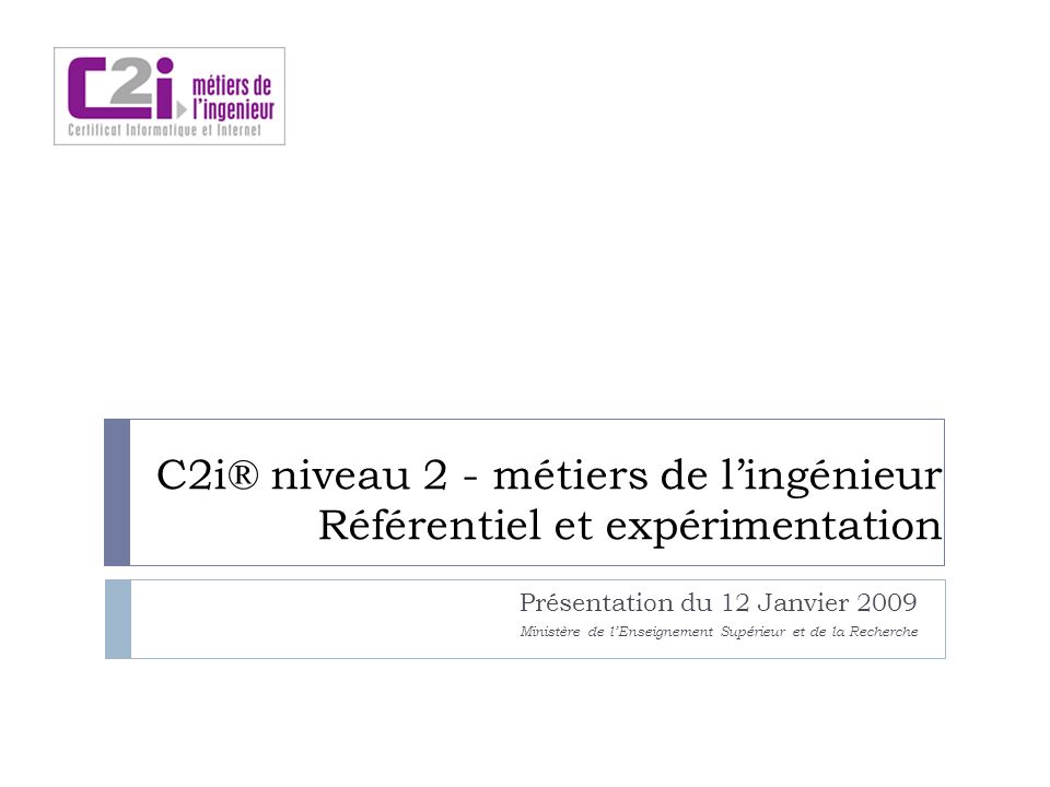 C2i® niveau 2 - métiers de lingénieur Référentiel et expérimentation Présentation du 12 Janvier 2009 Ministère de lEnseignement Supérieur et de la Recherche