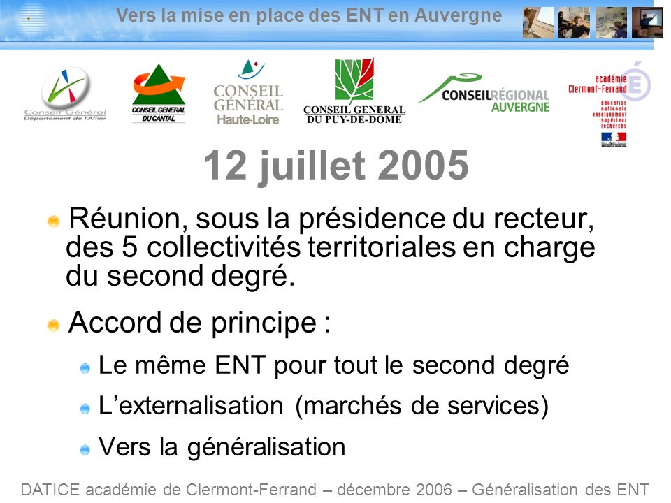 Vers la mise en place des ENT en Auvergne DATICE académie de Clermont-Ferrand – décembre 2006 – Généralisation des ENT 12 juillet 2005 Réunion, sous la présidence du recteur, des 5 collectivités territoriales en charge du second degré.