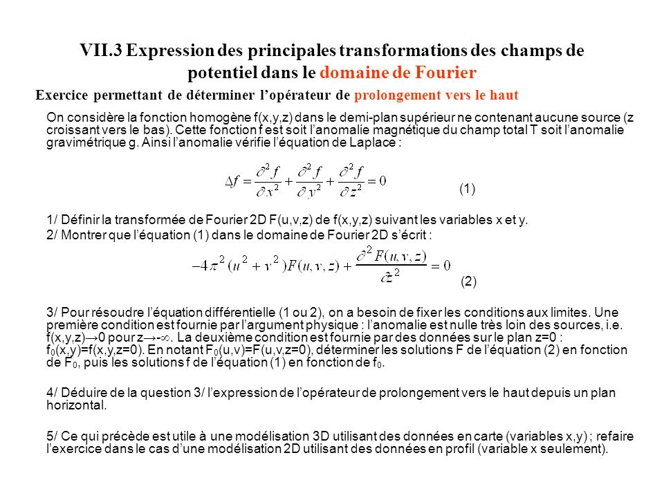 VII.3 Expression des principales transformations des champs de potentiel dans le domaine de Fourier Exercice permettant de déterminer lopérateur de prolongement vers le haut On considère la fonction homogène f(x,y,z) dans le demi-plan supérieur ne contenant aucune source (z croissant vers le bas).