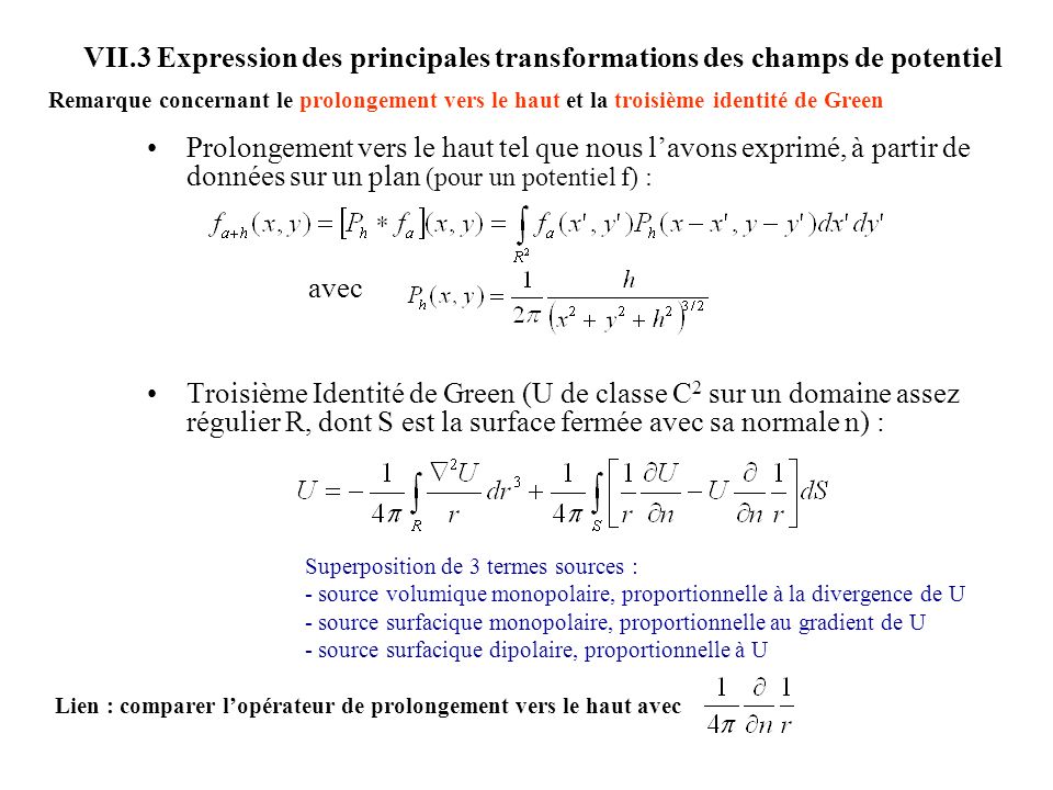 VII.3 Expression des principales transformations des champs de potentiel Prolongement vers le haut tel que nous lavons exprimé, à partir de données sur un plan (pour un potentiel f) : avec Troisième Identité de Green (U de classe C 2 sur un domaine assez régulier R, dont S est la surface fermée avec sa normale n) : Superposition de 3 termes sources : - source volumique monopolaire, proportionnelle à la divergence de U - source surfacique monopolaire, proportionnelle au gradient de U - source surfacique dipolaire, proportionnelle à U Remarque concernant le prolongement vers le haut et la troisième identité de Green Lien : comparer lopérateur de prolongement vers le haut avec