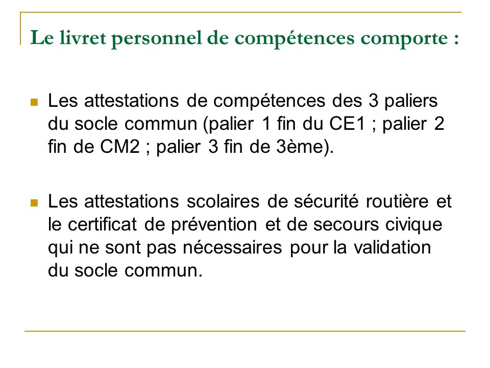 Le livret personnel de compétences comporte : Les attestations de compétences des 3 paliers du socle commun (palier 1 fin du CE1 ; palier 2 fin de CM2 ; palier 3 fin de 3ème).