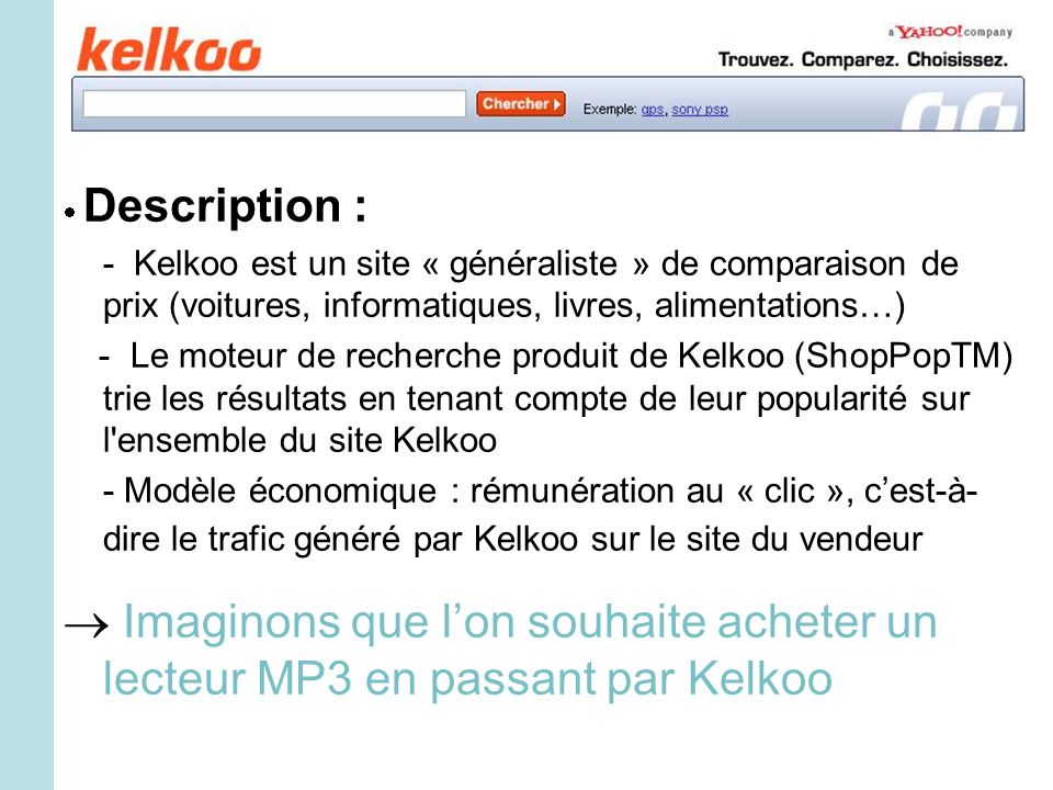Description : - Kelkoo est un site « généraliste » de comparaison de prix (voitures, informatiques, livres, alimentations…) - Le moteur de recherche produit de Kelkoo (ShopPopTM) trie les résultats en tenant compte de leur popularité sur l ensemble du site Kelkoo - Modèle économique : rémunération au « clic », cest-à- dire le trafic généré par Kelkoo sur le site du vendeur Imaginons que lon souhaite acheter un lecteur MP3 en passant par Kelkoo