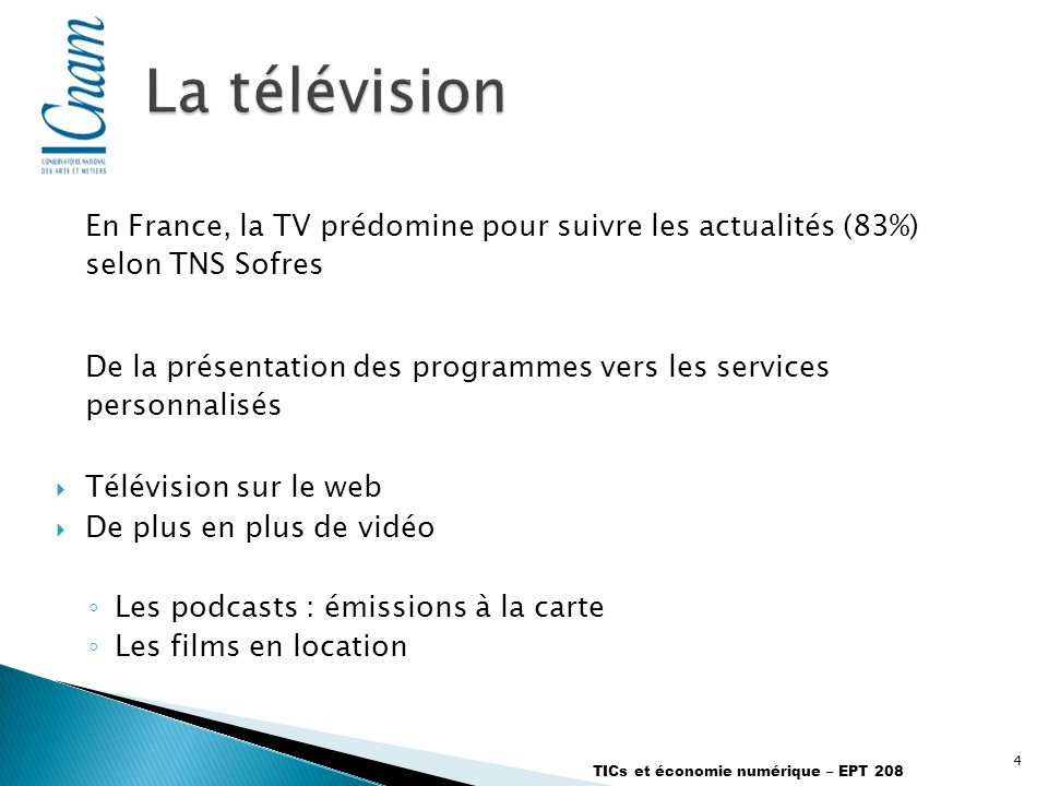 4 TICs et économie numérique – EPT 208 En France, la TV prédomine pour suivre les actualités (83%) selon TNS Sofres De la présentation des programmes vers les services personnalisés Télévision sur le web De plus en plus de vidéo Les podcasts : émissions à la carte Les films en location