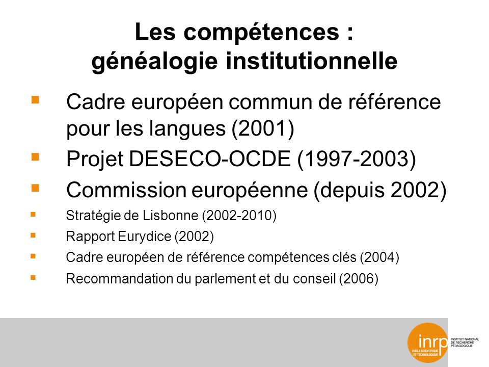 Les compétences : généalogie institutionnelle Cadre européen commun de référence pour les langues (2001) Projet DESECO-OCDE ( ) Commission européenne (depuis 2002) Stratégie de Lisbonne ( ) Rapport Eurydice (2002) Cadre européen de référence compétences clés (2004) Recommandation du parlement et du conseil (2006)