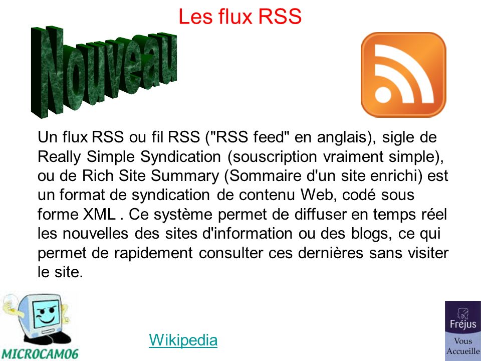 Les flux RSS Wikipedia Un flux RSS ou fil RSS ( RSS feed en anglais), sigle de Really Simple Syndication (souscription vraiment simple), ou de Rich Site Summary (Sommaire d un site enrichi) est un format de syndication de contenu Web, codé sous forme XML.
