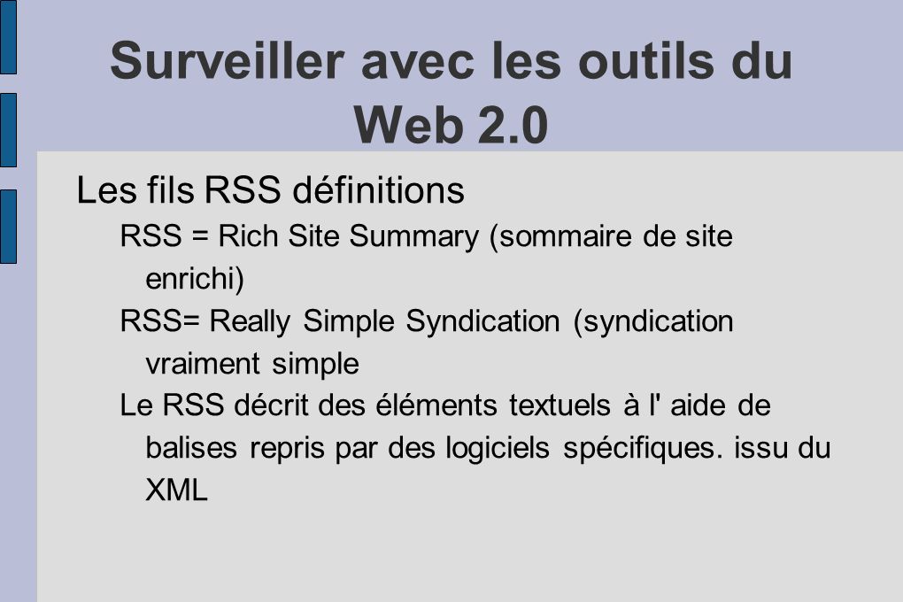 Surveiller avec les outils du Web 2.0 Les fils RSS définitions RSS = Rich Site Summary (sommaire de site enrichi) RSS= Really Simple Syndication (syndication vraiment simple Le RSS décrit des éléments textuels à l aide de balises repris par des logiciels spécifiques.