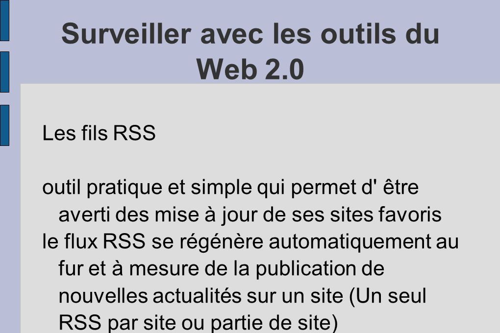 Surveiller avec les outils du Web 2.0 Les fils RSS outil pratique et simple qui permet d être averti des mise à jour de ses sites favoris le flux RSS se régénère automatiquement au fur et à mesure de la publication de nouvelles actualités sur un site (Un seul RSS par site ou partie de site)
