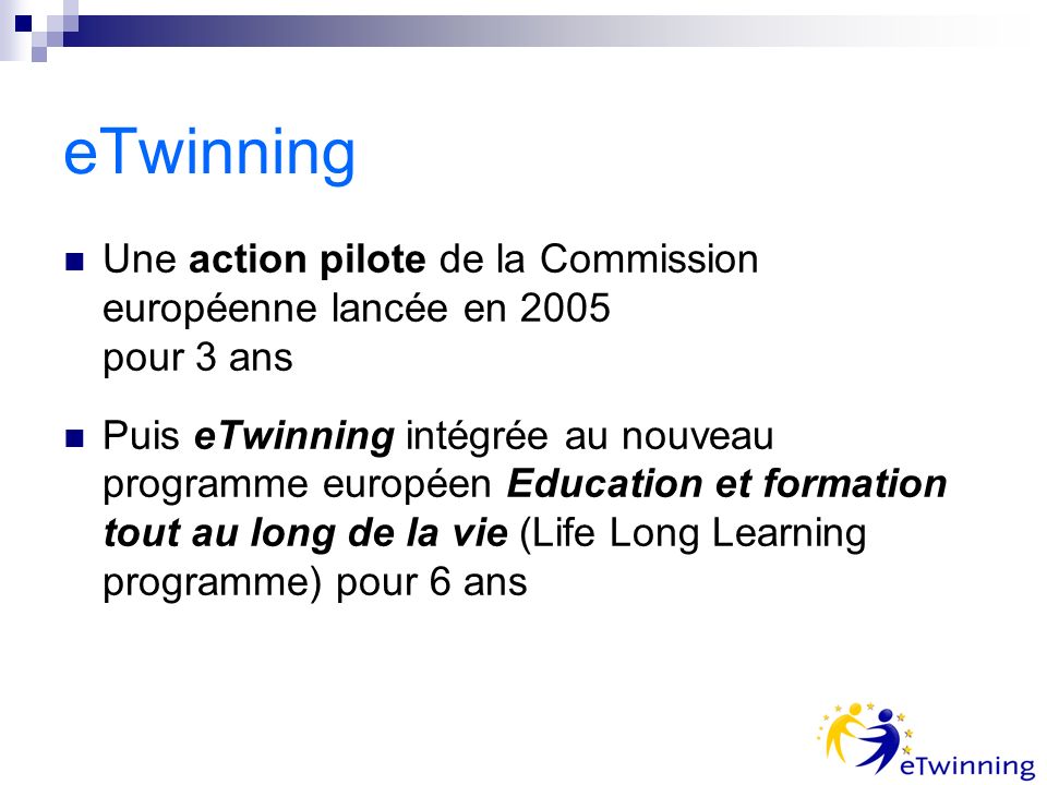 eTwinning Une action pilote de la Commission européenne lancée en 2005 pour 3 ans Puis eTwinning intégrée au nouveau programme européen Education et formation tout au long de la vie (Life Long Learning programme) pour 6 ans