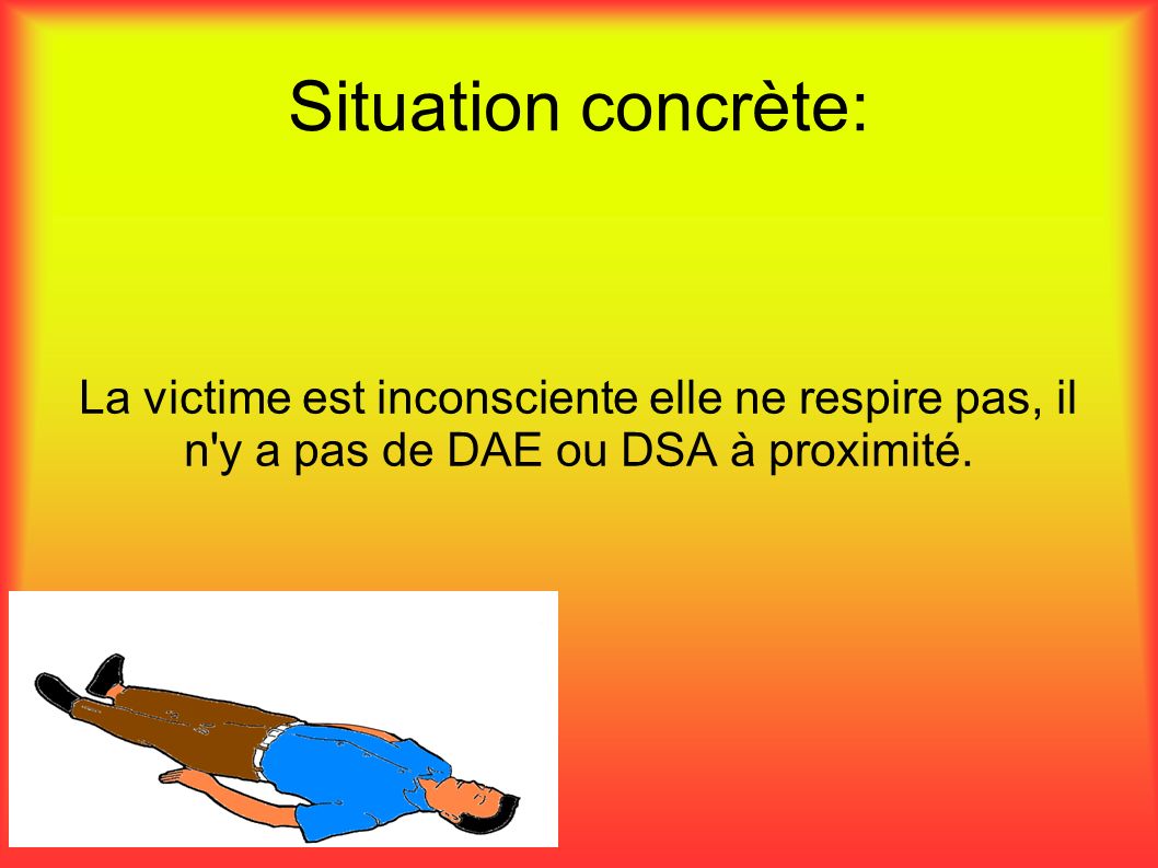 Situation concrète: La victime est inconsciente elle ne respire pas, il n y a pas de DAE ou DSA à proximité.