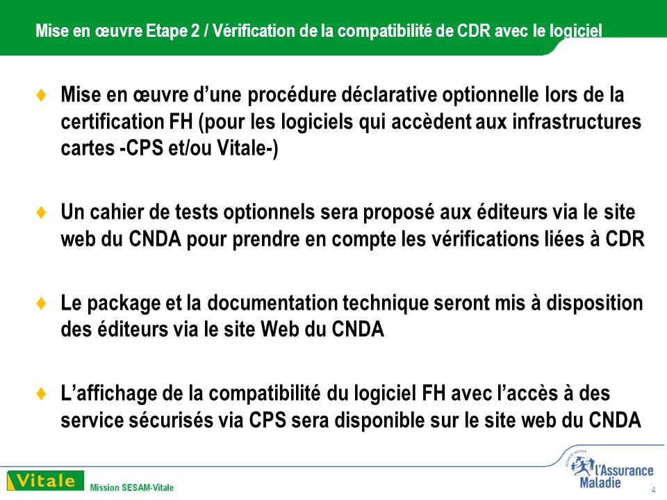 4 Mise en œuvre Etape 2 / Vérification de la compatibilité de CDR avec le logiciel Mise en œuvre dune procédure déclarative optionnelle lors de la certification FH (pour les logiciels qui accèdent aux infrastructures cartes -CPS et/ou Vitale-) Un cahier de tests optionnels sera proposé aux éditeurs via le site web du CNDA pour prendre en compte les vérifications liées à CDR Le package et la documentation technique seront mis à disposition des éditeurs via le site Web du CNDA Laffichage de la compatibilité du logiciel FH avec laccès à des service sécurisés via CPS sera disponible sur le site web du CNDA