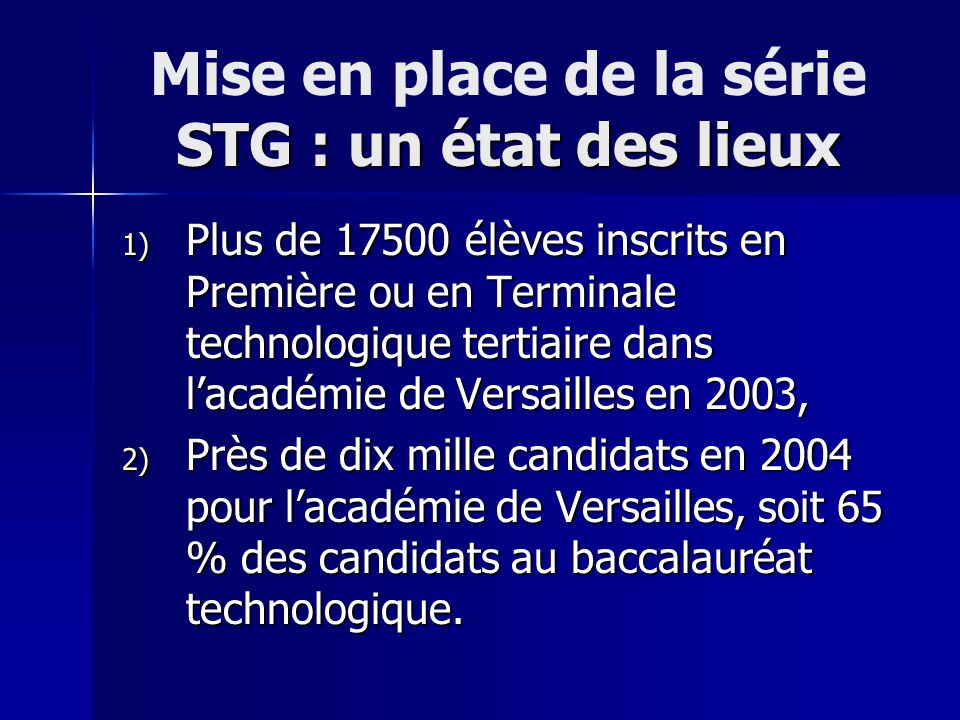 STG : un état des lieux Mise en place de la série STG : un état des lieux 1) Plus de élèves inscrits en Première ou en Terminale technologique tertiaire dans lacadémie de Versailles en 2003, 2) Près de dix mille candidats en 2004 pour lacadémie de Versailles, soit 65 % des candidats au baccalauréat technologique.