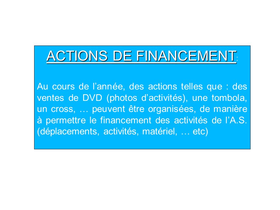 ACTIONS DE FINANCEMENT ACTIONS DE FINANCEMENT : Au cours de lannée, des actions telles que : des ventes de DVD (photos dactivités), une tombola, un cross, … peuvent être organisées, de manière à permettre le financement des activités de lA.S.