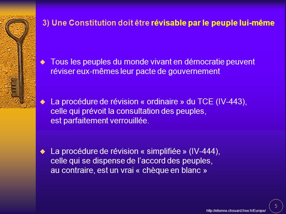 5   3) Une Constitution doit être révisable par le peuple lui-même Tous les peuples du monde vivant en démocratie peuvent réviser eux-mêmes leur pacte de gouvernement La procédure de révision « ordinaire » du TCE (IV-443), celle qui prévoit la consultation des peuples, est parfaitement verrouillée.