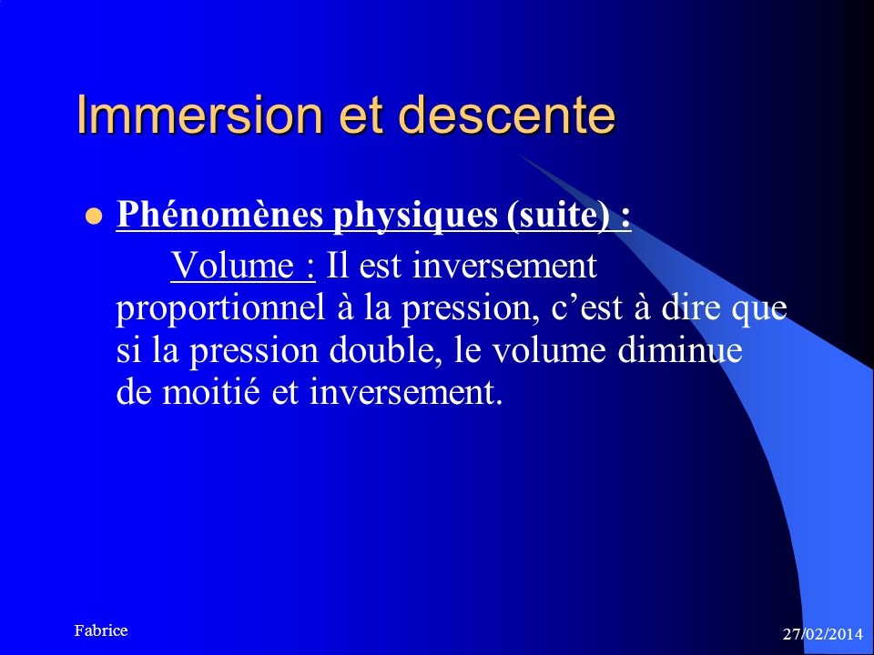 27/02/2014 Fabrice Immersion et descente Phénomènes physiques (suite) : Volume : Il est inversement proportionnel à la pression, cest à dire que si la pression double, le volume diminue de moitié et inversement.