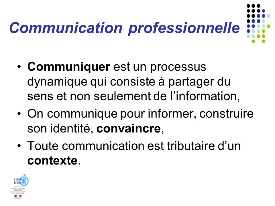 Communication professionnelle Communiquer est un processus dynamique qui consiste à partager du sens et non seulement de linformation, On communique pour informer, construire son identité, convaincre, Toute communication est tributaire dun contexte.