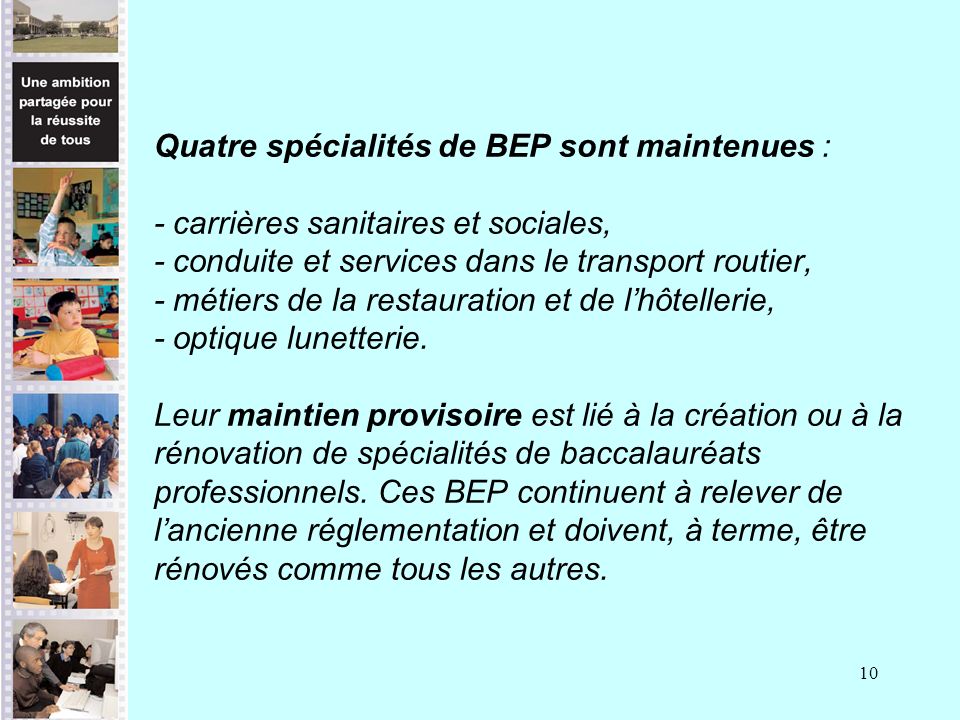 10 Quatre spécialités de BEP sont maintenues : - carrières sanitaires et sociales, - conduite et services dans le transport routier, - métiers de la restauration et de lhôtellerie, - optique lunetterie.