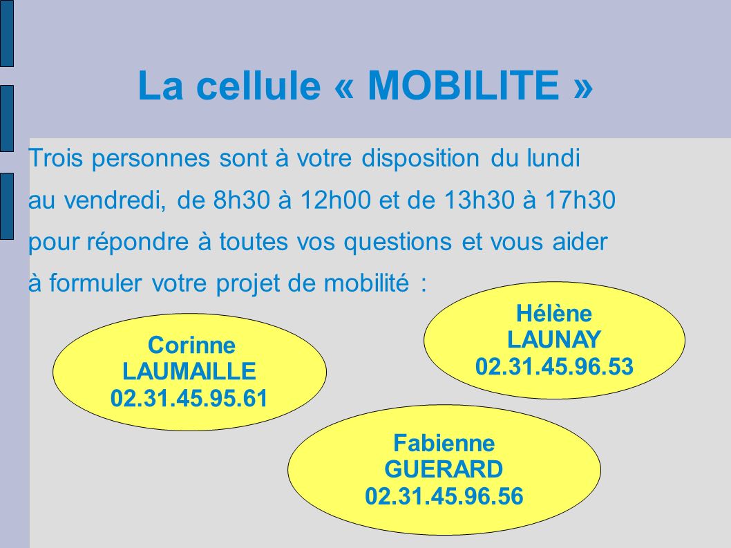 La cellule « MOBILITE » Corinne LAUMAILLE Hélène LAUNAY Fabienne GUERARD Trois personnes sont à votre disposition du lundi au vendredi, de 8h30 à 12h00 et de 13h30 à 17h30 pour répondre à toutes vos questions et vous aider à formuler votre projet de mobilité :